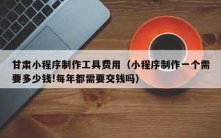 余江甘肃小程序制作工具费用（小程序制作一个需要多少钱!每年都需要交钱吗）