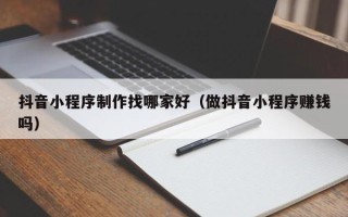 余江抖音小程序制作找哪家好（做抖音小程序赚钱吗）