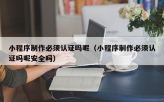 余江小程序制作必须认证吗呢（小程序制作必须认证吗呢安全吗）