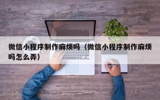 余江微信小程序制作麻烦吗（微信小程序制作麻烦吗怎么弄）