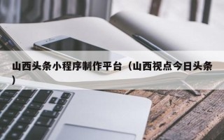 余江山西头条小程序制作平台（山西视点今日头条）